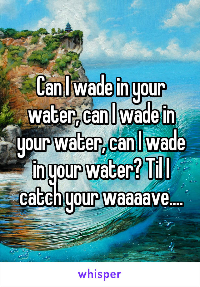 Can I wade in your water, can I wade in your water, can I wade in your water? Til I catch your waaaave....