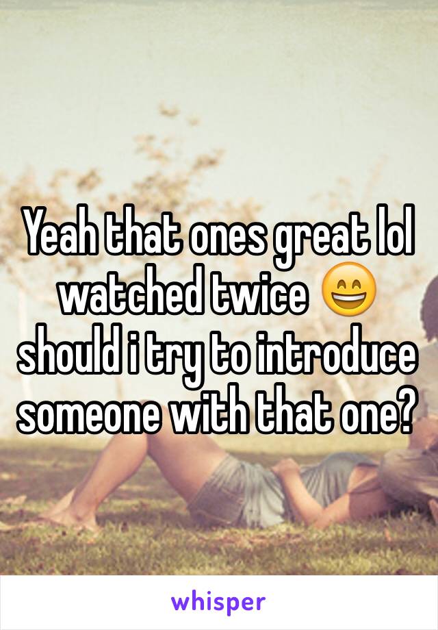 Yeah that ones great lol watched twice 😄 should i try to introduce someone with that one?