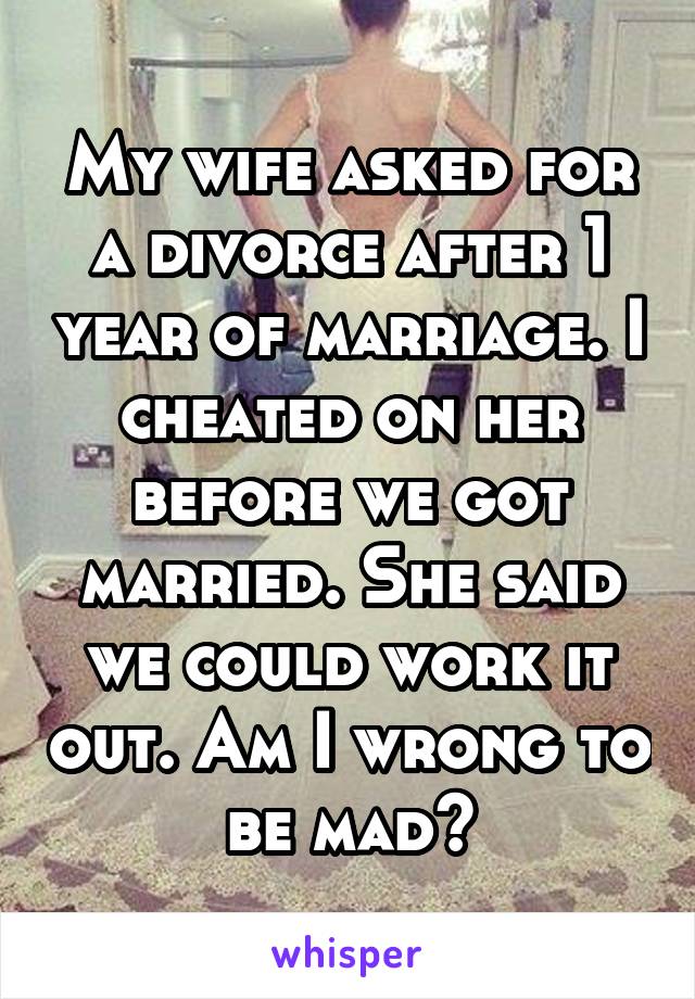 My wife asked for a divorce after 1 year of marriage. I cheated on her before we got married. She said we could work it out. Am I wrong to be mad?