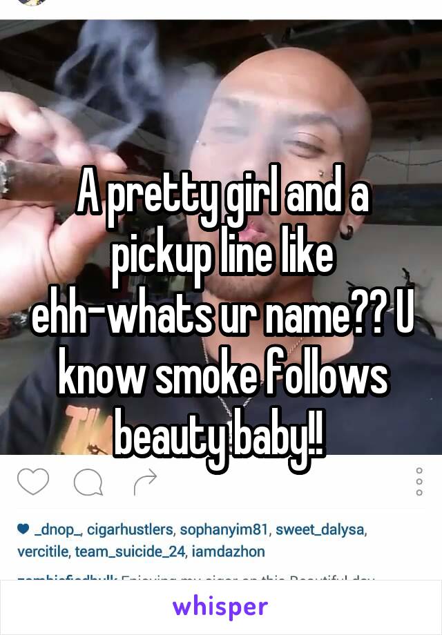 A pretty girl and a pickup line like ehh-whats ur name?? U know smoke follows beauty baby!! 