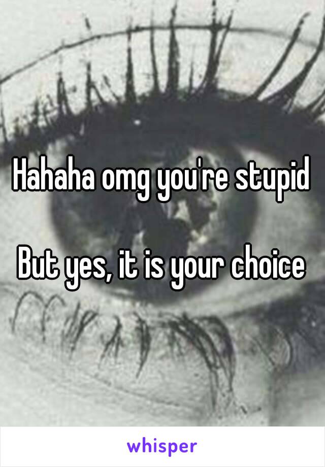 Hahaha omg you're stupid

But yes, it is your choice