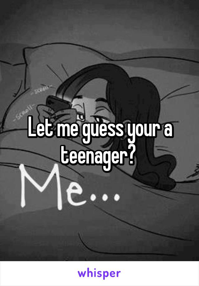 Let me guess your a teenager? 