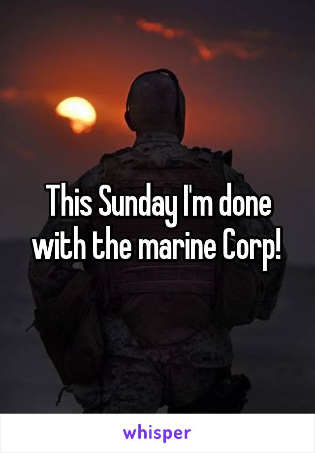 This Sunday I'm done with the marine Corp! 