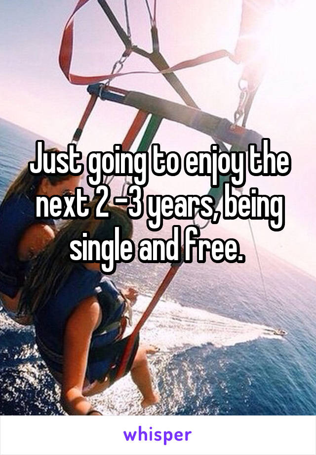 Just going to enjoy the next 2 -3 years, being single and free. 
