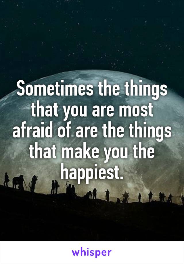 Sometimes the things that you are most afraid of are the things that make you the happiest.