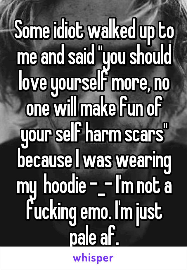 Some idiot walked up to me and said "you should love yourself more, no one will make fun of your self harm scars" because I was wearing my  hoodie -_- I'm not a fucking emo. I'm just pale af.