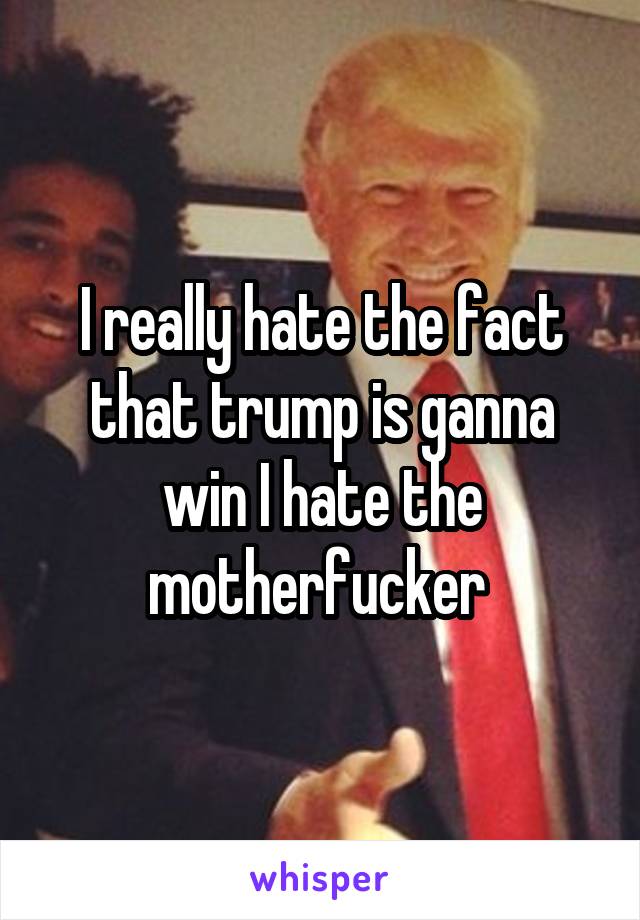 I really hate the fact that trump is ganna win I hate the motherfucker 