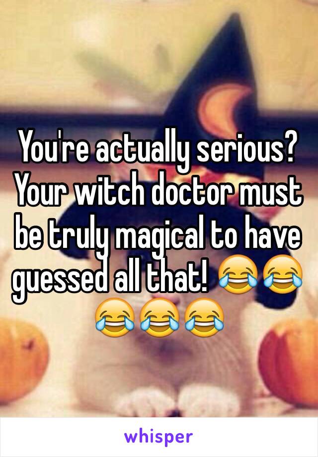 You're actually serious? Your witch doctor must be truly magical to have guessed all that! 😂😂😂😂😂