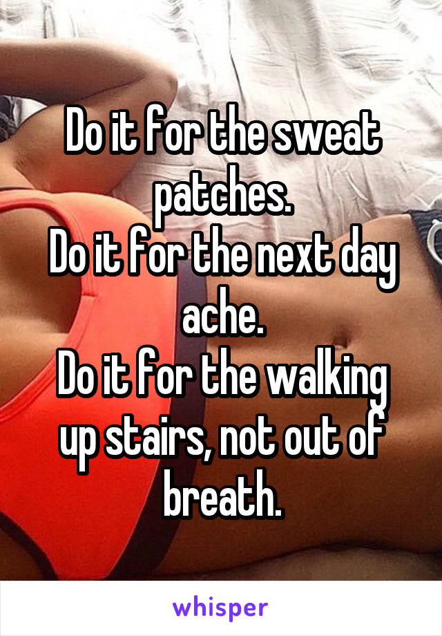 Do it for the sweat patches.
Do it for the next day ache.
Do it for the walking up stairs, not out of breath.