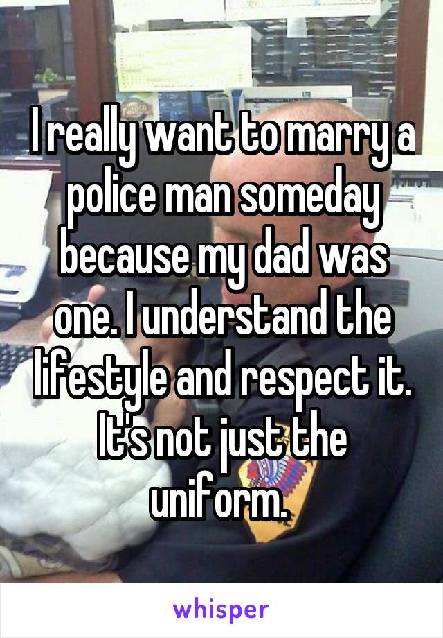 I really want to marry a police man someday because my dad was one. I understand the lifestyle and respect it. It's not just the uniform. 