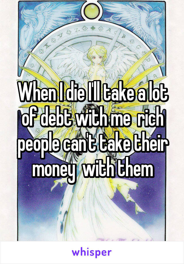 When I die I'll take a lot of debt with me  rich people can't take their money  with them