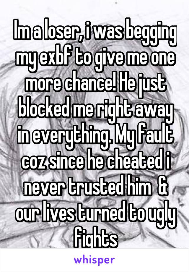 Im a loser, i was begging my exbf to give me one more chance! He just blocked me right away in everything. My fault coz since he cheated i never trusted him  & our lives turned to ugly fights