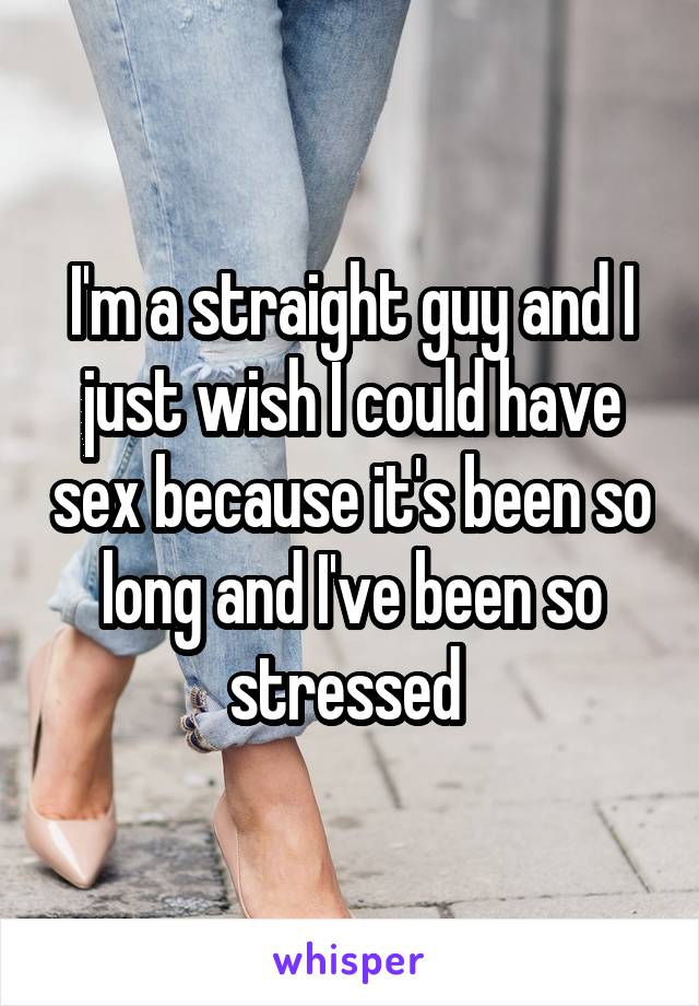 I'm a straight guy and I just wish I could have sex because it's been so long and I've been so stressed 