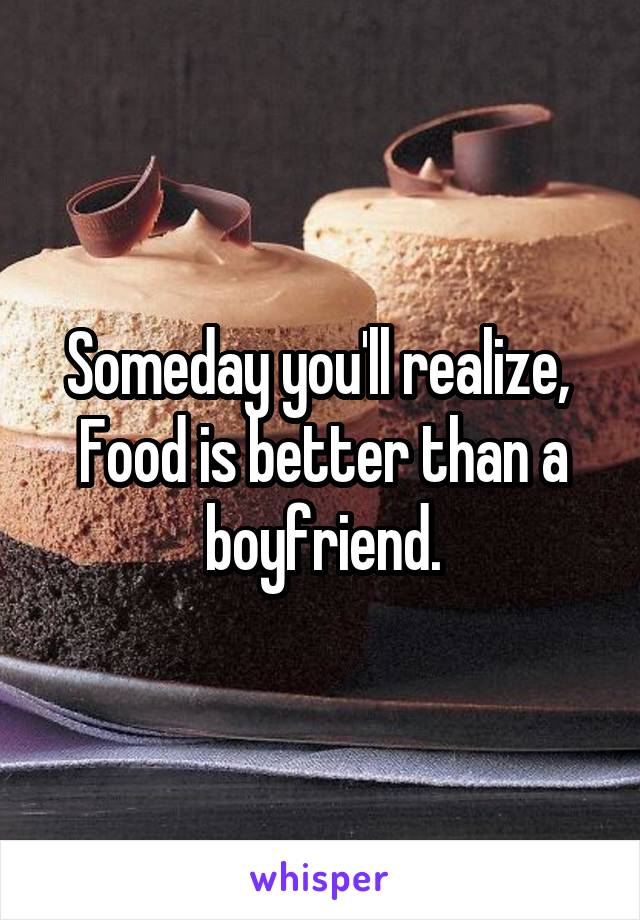 Someday you'll realize, 
Food is better than a boyfriend.