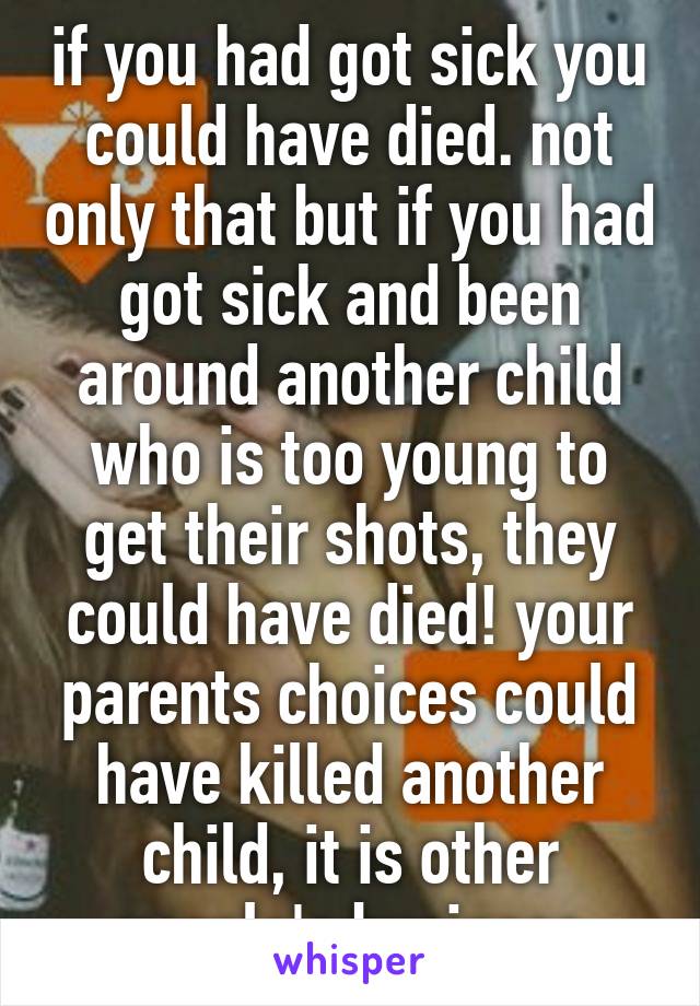 if you had got sick you could have died. not only that but if you had got sick and been around another child who is too young to get their shots, they could have died! your parents choices could have killed another child, it is other people's business