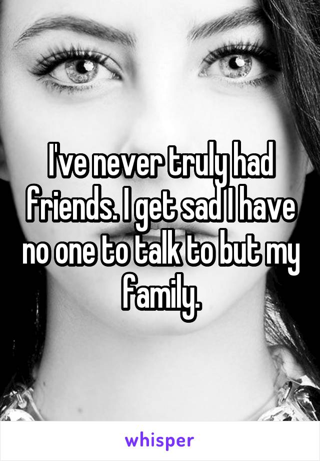 I've never truly had friends. I get sad I have no one to talk to but my family.