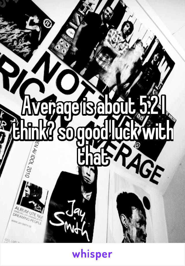 Average is about 5.2 I think? so good luck with that