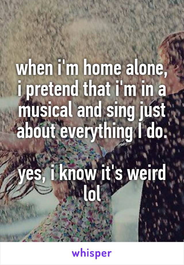 when i'm home alone, i pretend that i'm in a musical and sing just about everything I do.

yes, i know it's weird lol