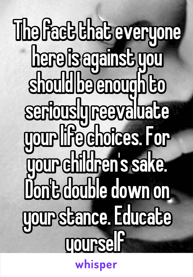 The fact that everyone here is against you should be enough to seriously reevaluate your life choices. For your children's sake. Don't double down on your stance. Educate yourself 