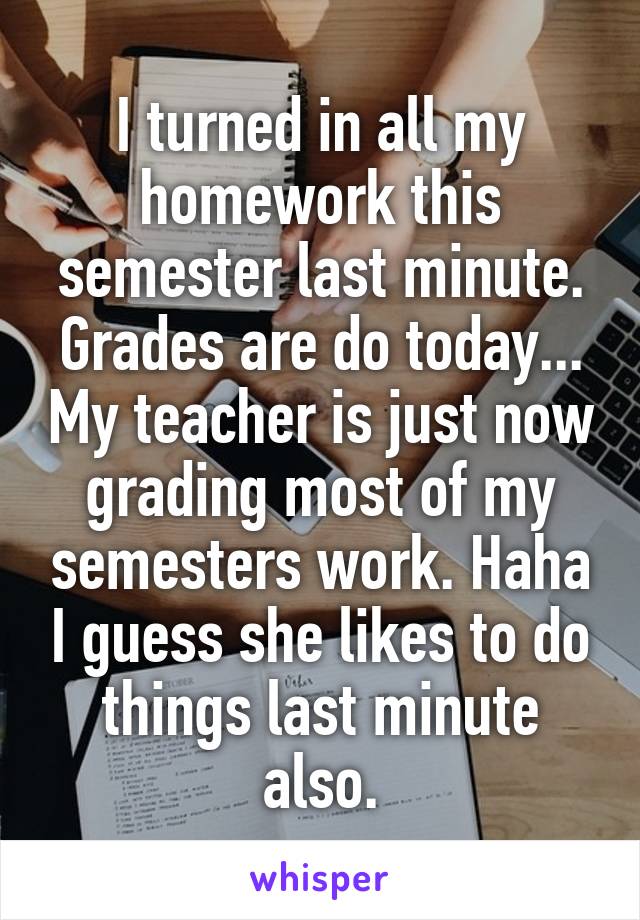 I turned in all my homework this semester last minute. Grades are do today... My teacher is just now grading most of my semesters work. Haha I guess she likes to do things last minute also.