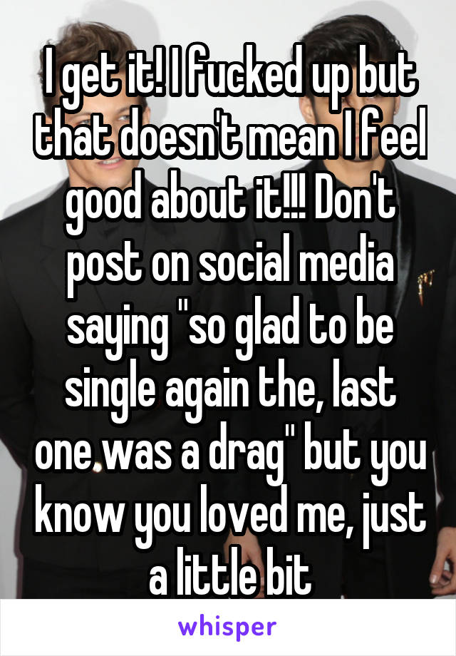 I get it! I fucked up but that doesn't mean I feel good about it!!! Don't post on social media saying "so glad to be single again the, last one was a drag" but you know you loved me, just a little bit