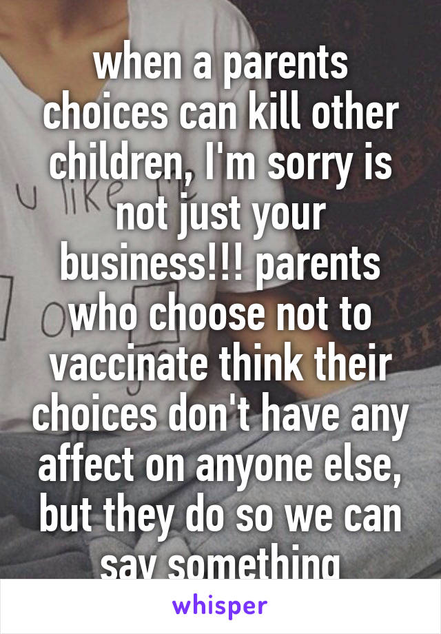 when a parents choices can kill other children, I'm sorry is not just your business!!! parents who choose not to vaccinate think their choices don't have any affect on anyone else, but they do so we can say something