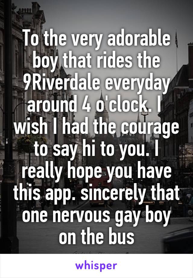 To the very adorable boy that rides the 9Riverdale everyday around 4 o'clock. I  wish I had the courage to say hi to you. I really hope you have this app. sincerely that one nervous gay boy on the bus