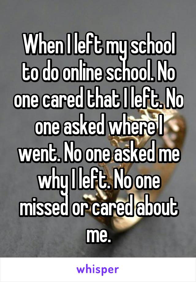 When I left my school to do online school. No one cared that I left. No one asked where I went. No one asked me why I left. No one missed or cared about me.