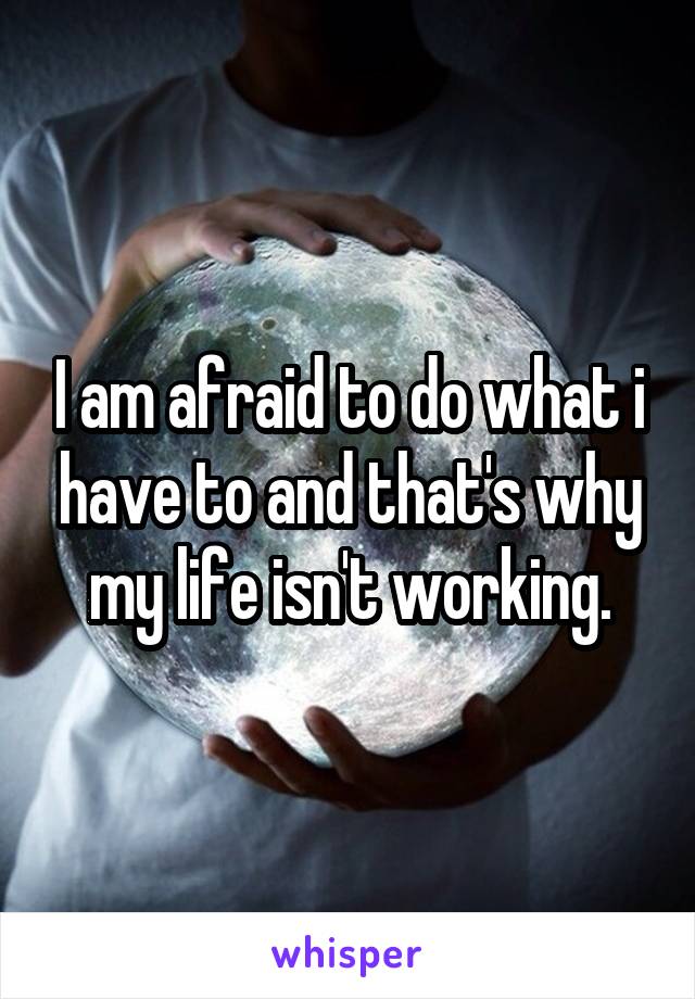 I am afraid to do what i have to and that's why my life isn't working.