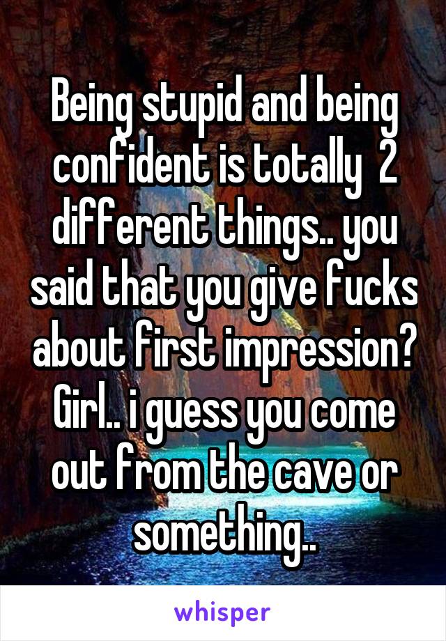 Being stupid and being confident is totally  2 different things.. you said that you give fucks about first impression? Girl.. i guess you come out from the cave or something..