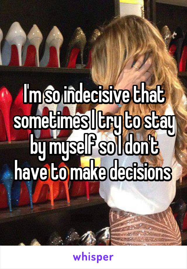 I'm so indecisive that sometimes I try to stay by myself so I don't have to make decisions 