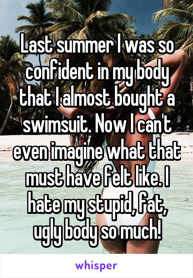 Last summer I was so confident in my body that I almost bought a swimsuit. Now I can't even imagine what that must have felt like. I hate my stupid, fat, ugly body so much!