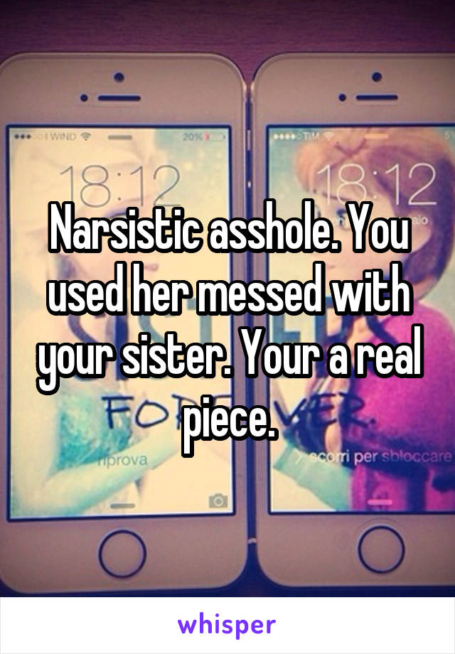 Narsistic asshole. You used her messed with your sister. Your a real piece.