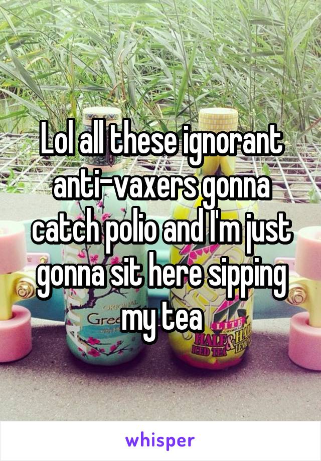 Lol all these ignorant anti-vaxers gonna catch polio and I'm just gonna sit here sipping my tea