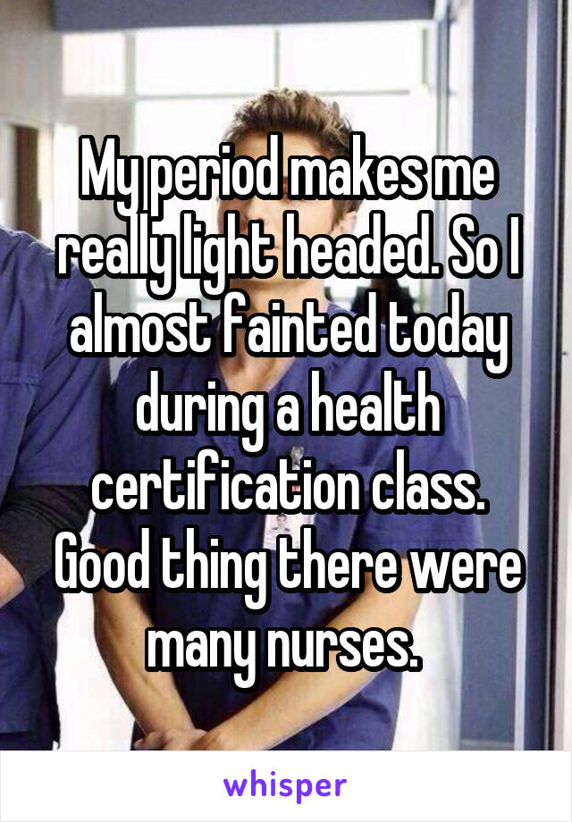 My period makes me really light headed. So I almost fainted today during a health certification class. Good thing there were many nurses. 