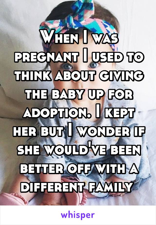 When I was pregnant I used to think about giving the baby up for adoption. I kept her but I wonder if she would've been better off with a different family 