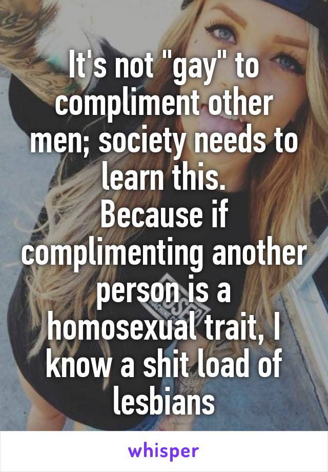 It's not "gay" to compliment other men; society needs to learn this.
Because if complimenting another person is a homosexual trait, I know a shit load of lesbians