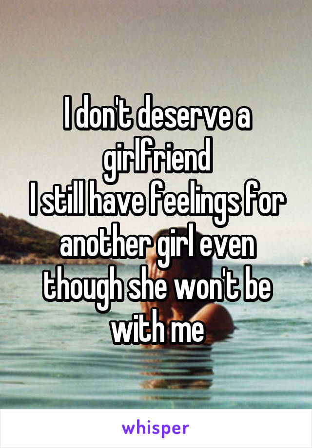 I don't deserve a girlfriend
I still have feelings for another girl even though she won't be with me