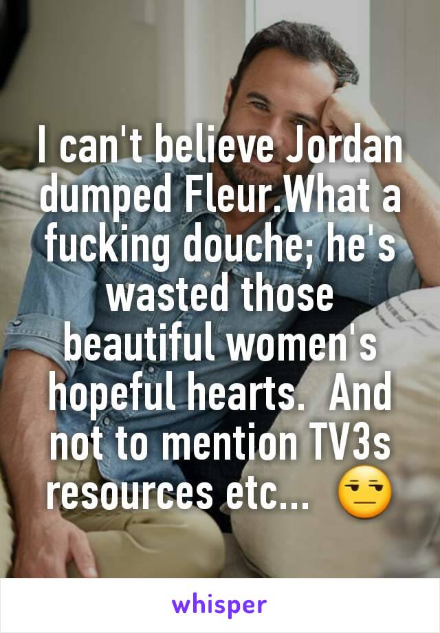 I can't believe Jordan dumped Fleur.What a fucking douche; he's wasted those beautiful women's hopeful hearts.  And not to mention TV3s resources etc...  😒
