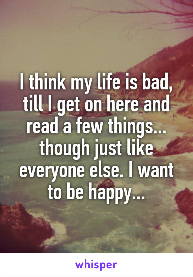 I think my life is bad, till I get on here and read a few things... though just like everyone else. I want to be happy...