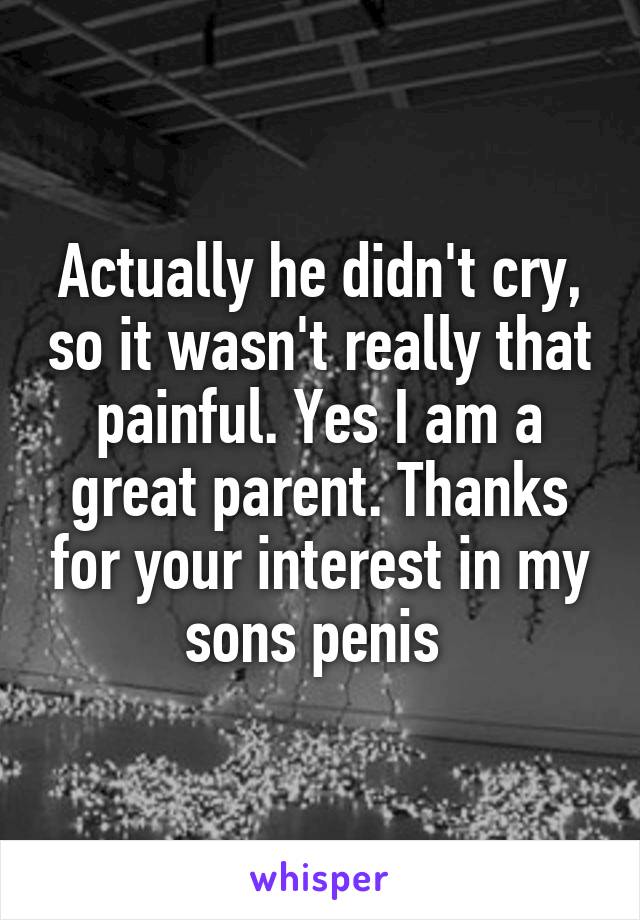 Actually he didn't cry, so it wasn't really that painful. Yes I am a great parent. Thanks for your interest in my sons penis 