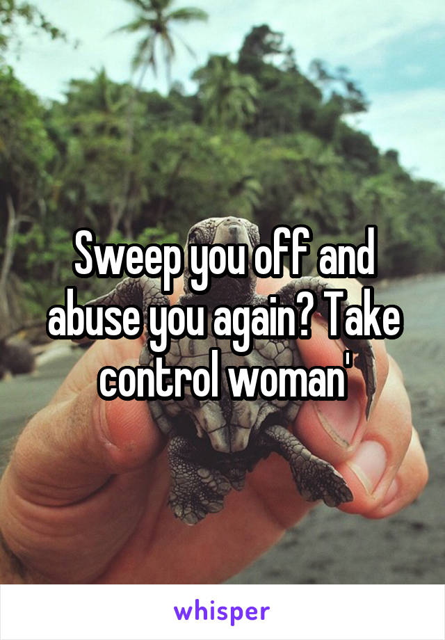 Sweep you off and abuse you again? Take control woman'