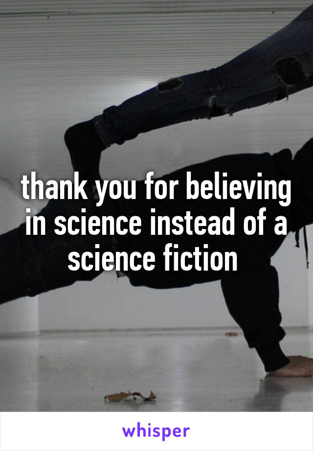 thank you for believing in science instead of a science fiction 