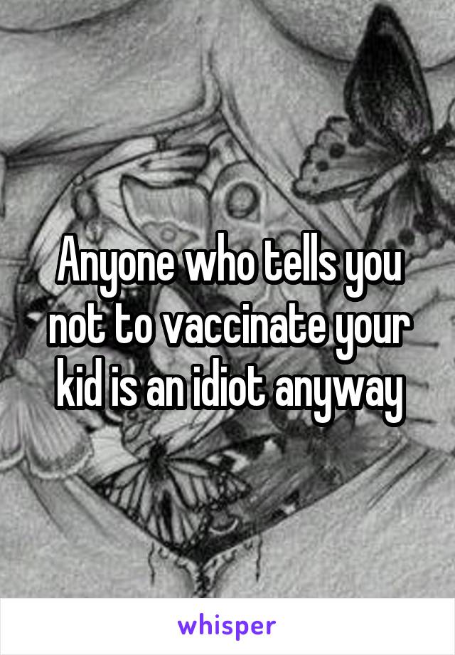 Anyone who tells you not to vaccinate your kid is an idiot anyway