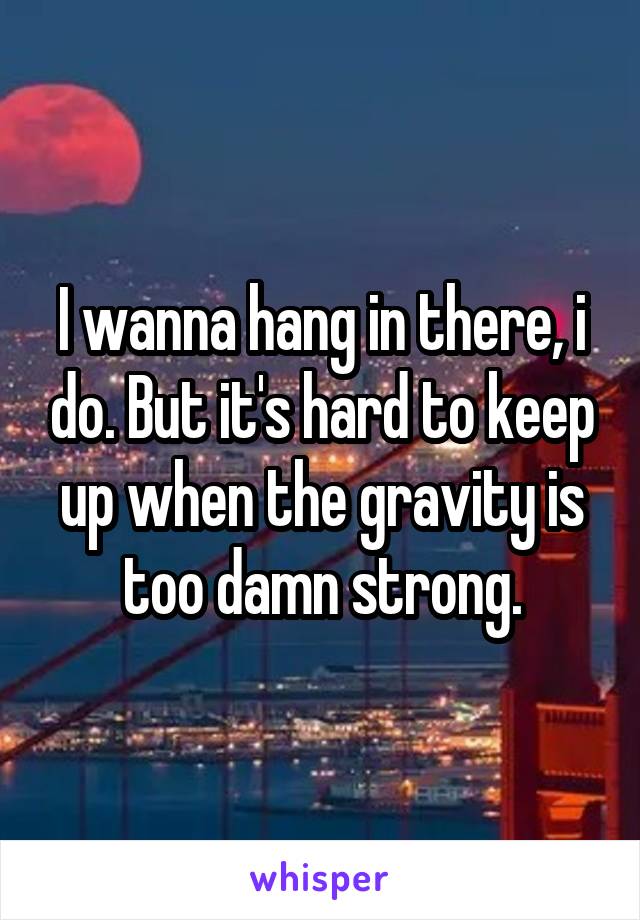 I wanna hang in there, i do. But it's hard to keep up when the gravity is too damn strong.