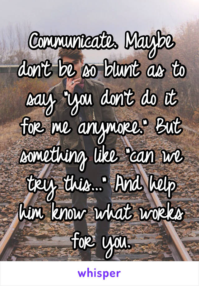 Communicate. Maybe don't be so blunt as to say "you don't do it for me anymore." But something like "can we try this..." And help him know what works for you.