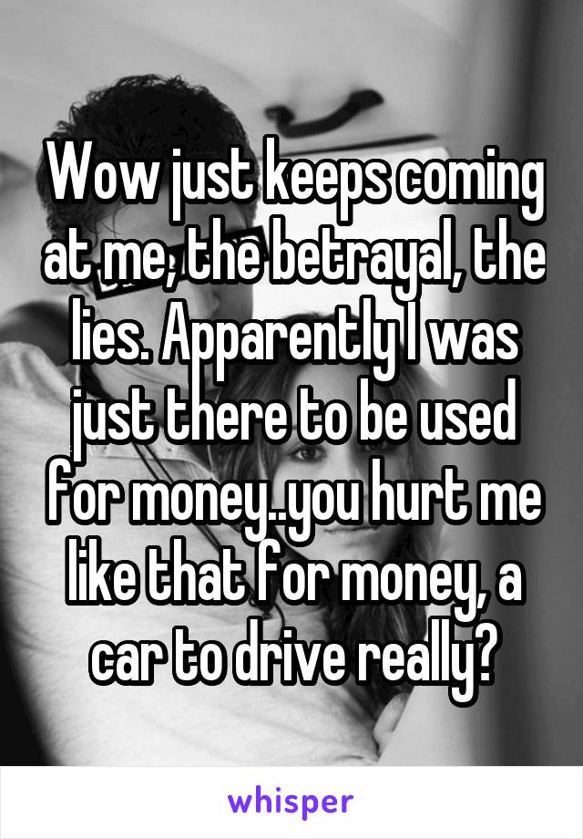 Wow just keeps coming at me, the betrayal, the lies. Apparently I was just there to be used for money..you hurt me like that for money, a car to drive really?