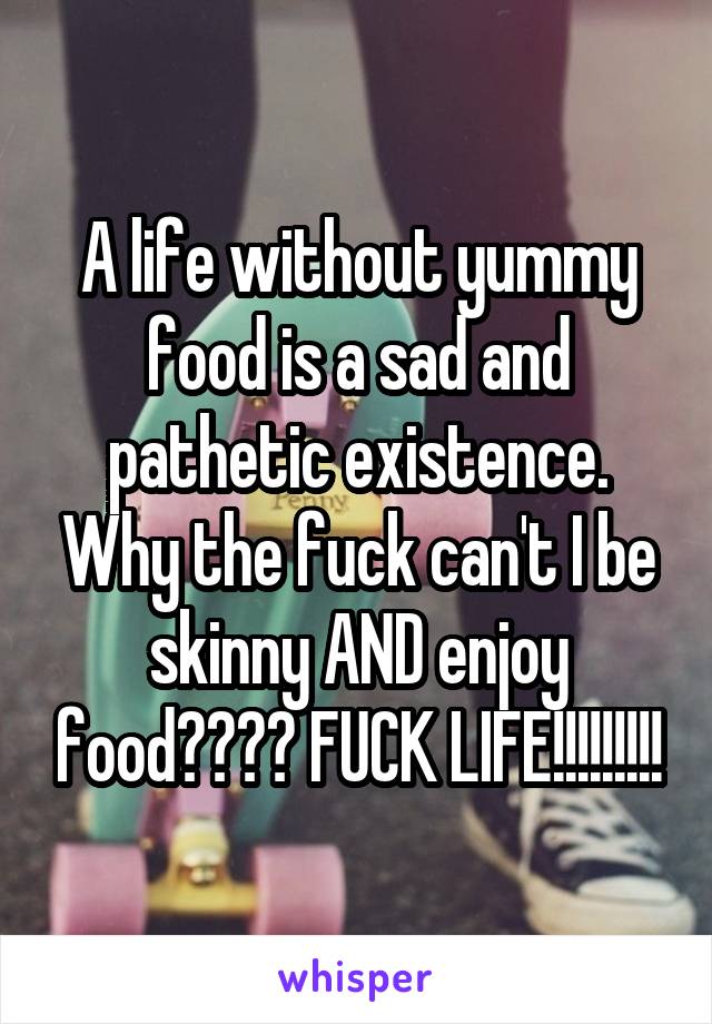 A life without yummy food is a sad and pathetic existence. Why the fuck can't I be skinny AND enjoy food???? FUCK LIFE!!!!!!!!!