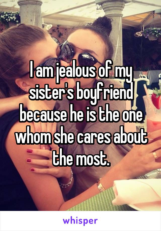 I am jealous of my sister's boyfriend because he is the one whom she cares about the most.