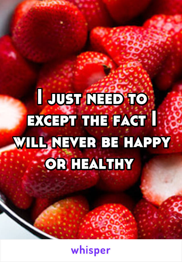 I just need to except the fact I will never be happy or healthy 